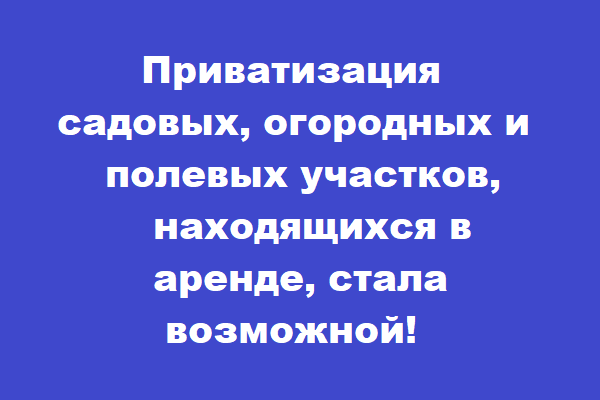 Приватизация садовых, огородных и полевых участков, находящихся в аренде, стала возможной!.